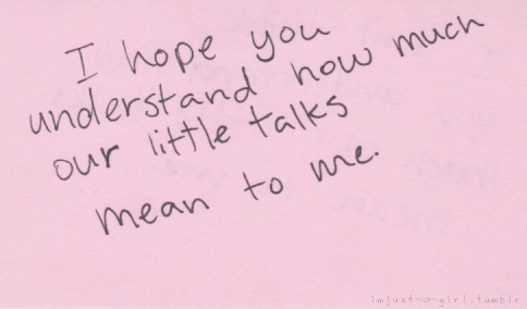 I hope you understand how much our little talks mean to me
Follow best love quotes for more great quotes!